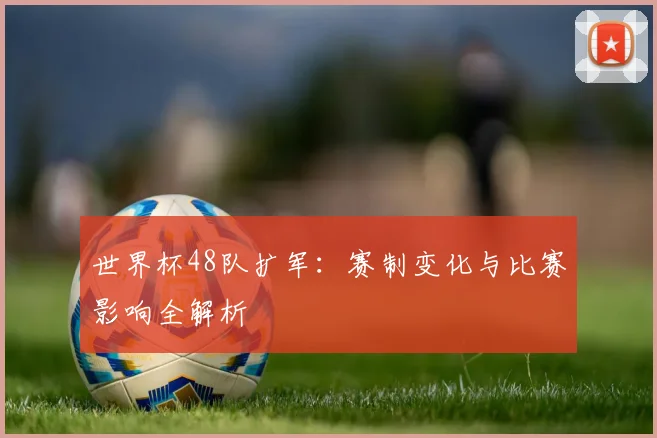 世界杯48队扩军:赛制变化与比赛影响全解析